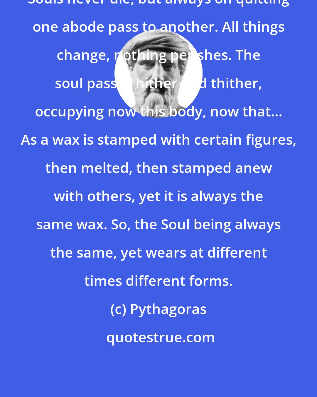 Pythagoras: Souls never die, but always on quitting one abode pass to another. All things change, nothing perishes. The soul passes hither and thither, occupying now this body, now that... As a wax is stamped with certain figures, then melted, then stamped anew with others, yet it is always the same wax. So, the Soul being always the same, yet wears at different times different forms.