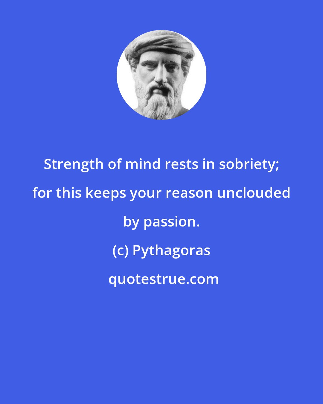 Pythagoras: Strength of mind rests in sobriety; for this keeps your reason unclouded by passion.