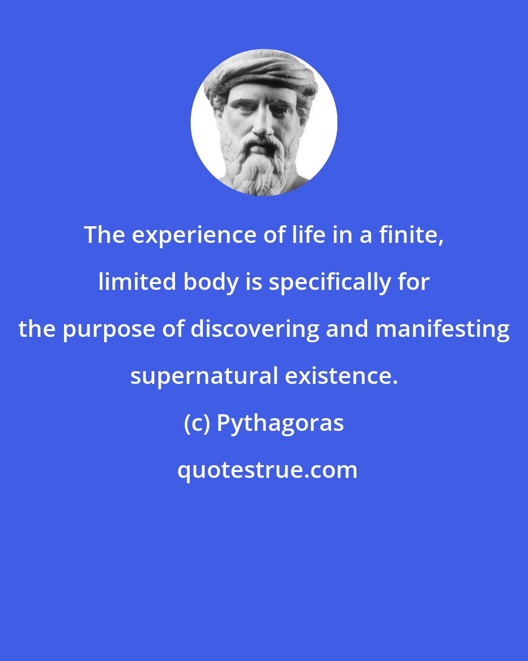 Pythagoras: The experience of life in a finite, limited body is specifically for the purpose of discovering and manifesting supernatural existence.