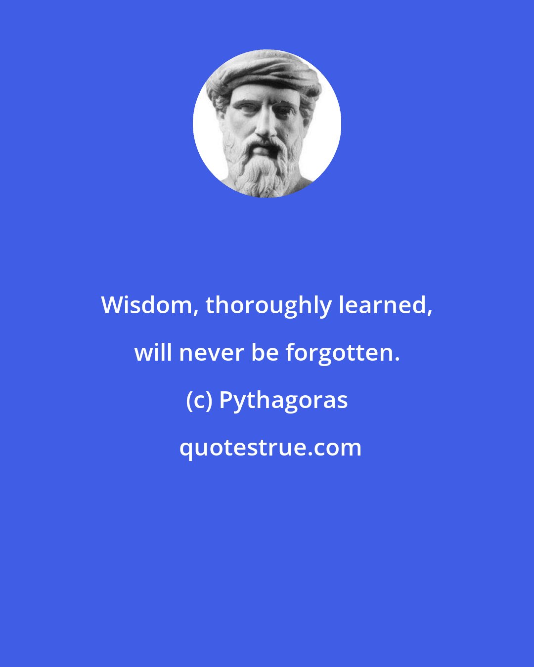 Pythagoras: Wisdom, thoroughly learned, will never be forgotten.