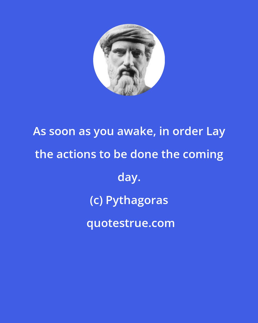 Pythagoras: As soon as you awake, in order Lay the actions to be done the coming day.