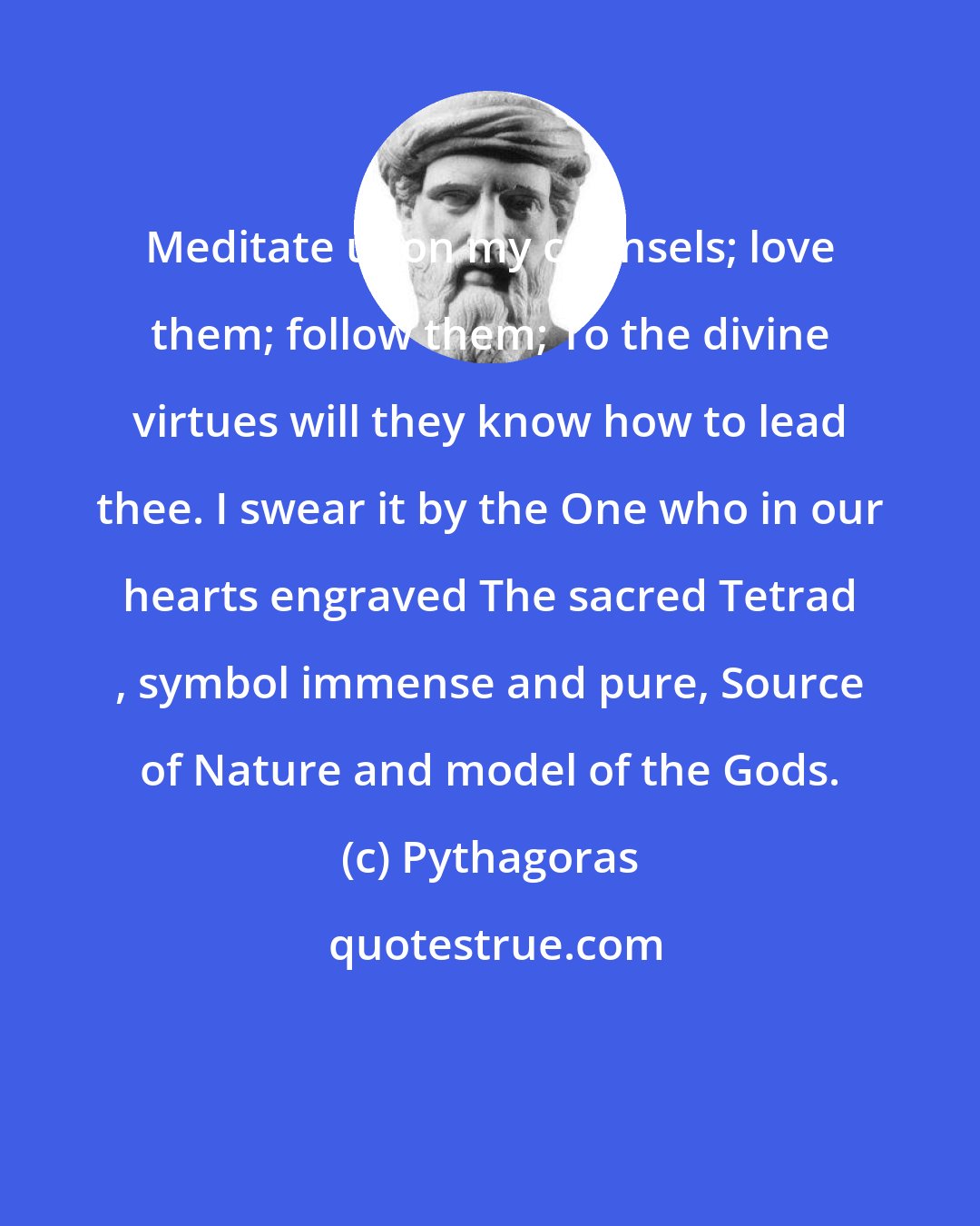 Pythagoras: Meditate upon my counsels; love them; follow them; To the divine virtues will they know how to lead thee. I swear it by the One who in our hearts engraved The sacred Tetrad , symbol immense and pure, Source of Nature and model of the Gods.