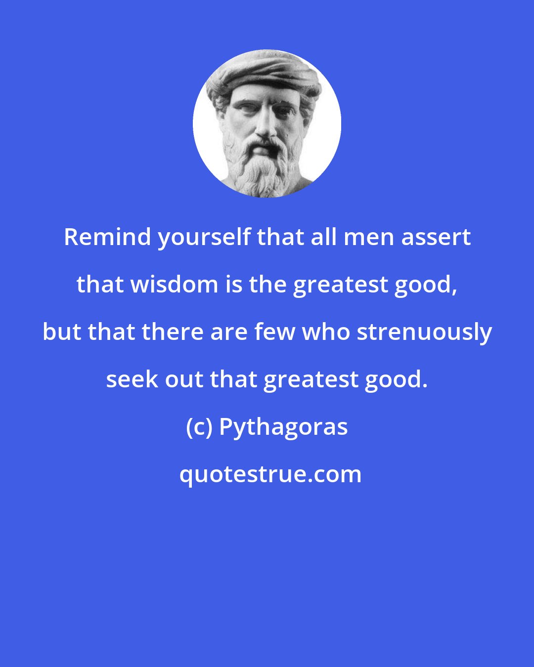 Pythagoras: Remind yourself that all men assert that wisdom is the greatest good, but that there are few who strenuously seek out that greatest good.