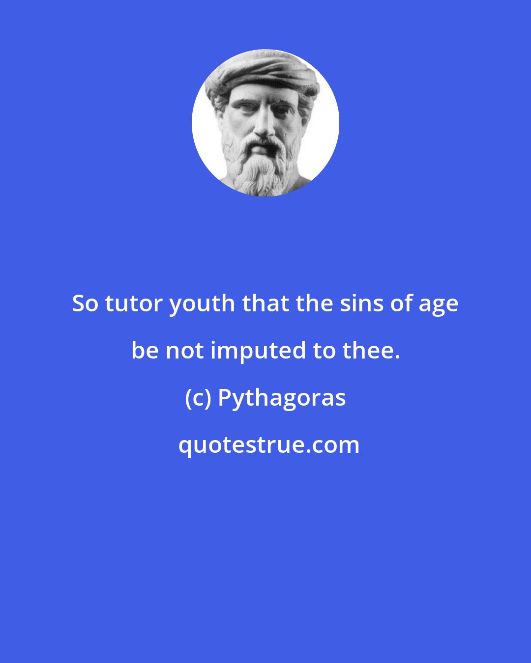 Pythagoras: So tutor youth that the sins of age be not imputed to thee.