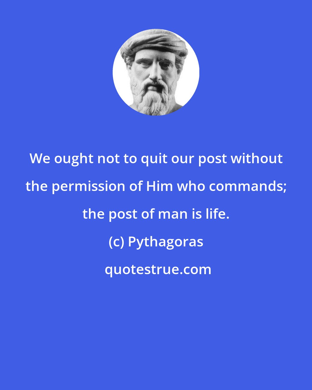 Pythagoras: We ought not to quit our post without the permission of Him who commands; the post of man is life.