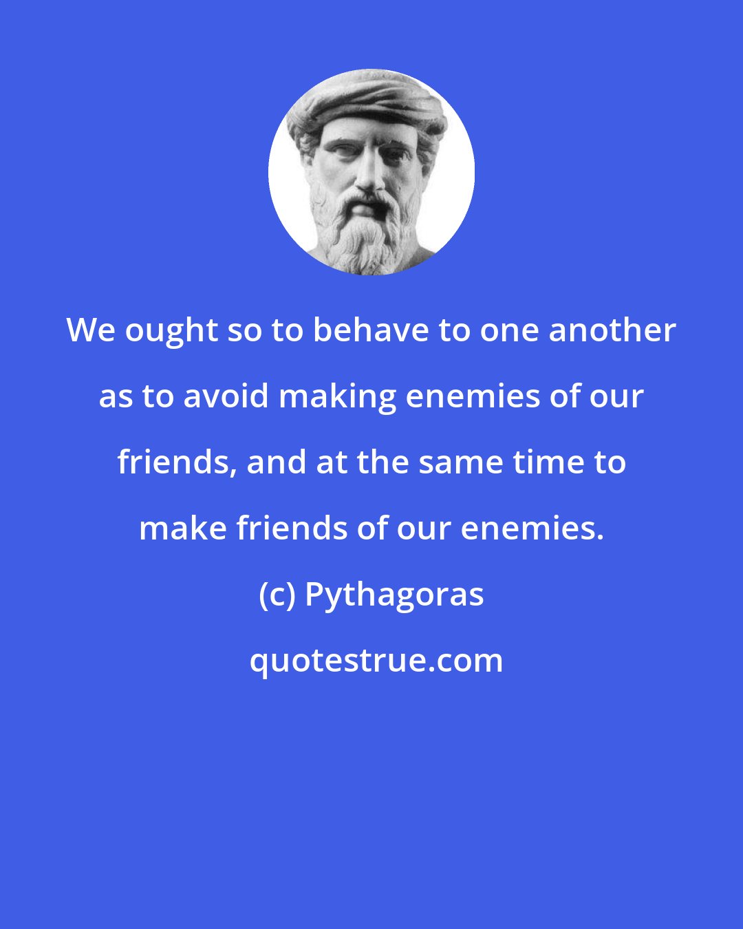 Pythagoras: We ought so to behave to one another as to avoid making enemies of our friends, and at the same time to make friends of our enemies.