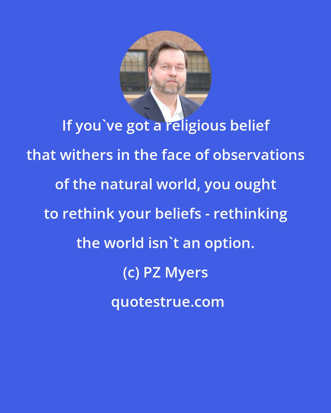 PZ Myers: If you've got a religious belief that withers in the face of observations of the natural world, you ought to rethink your beliefs - rethinking the world isn't an option.