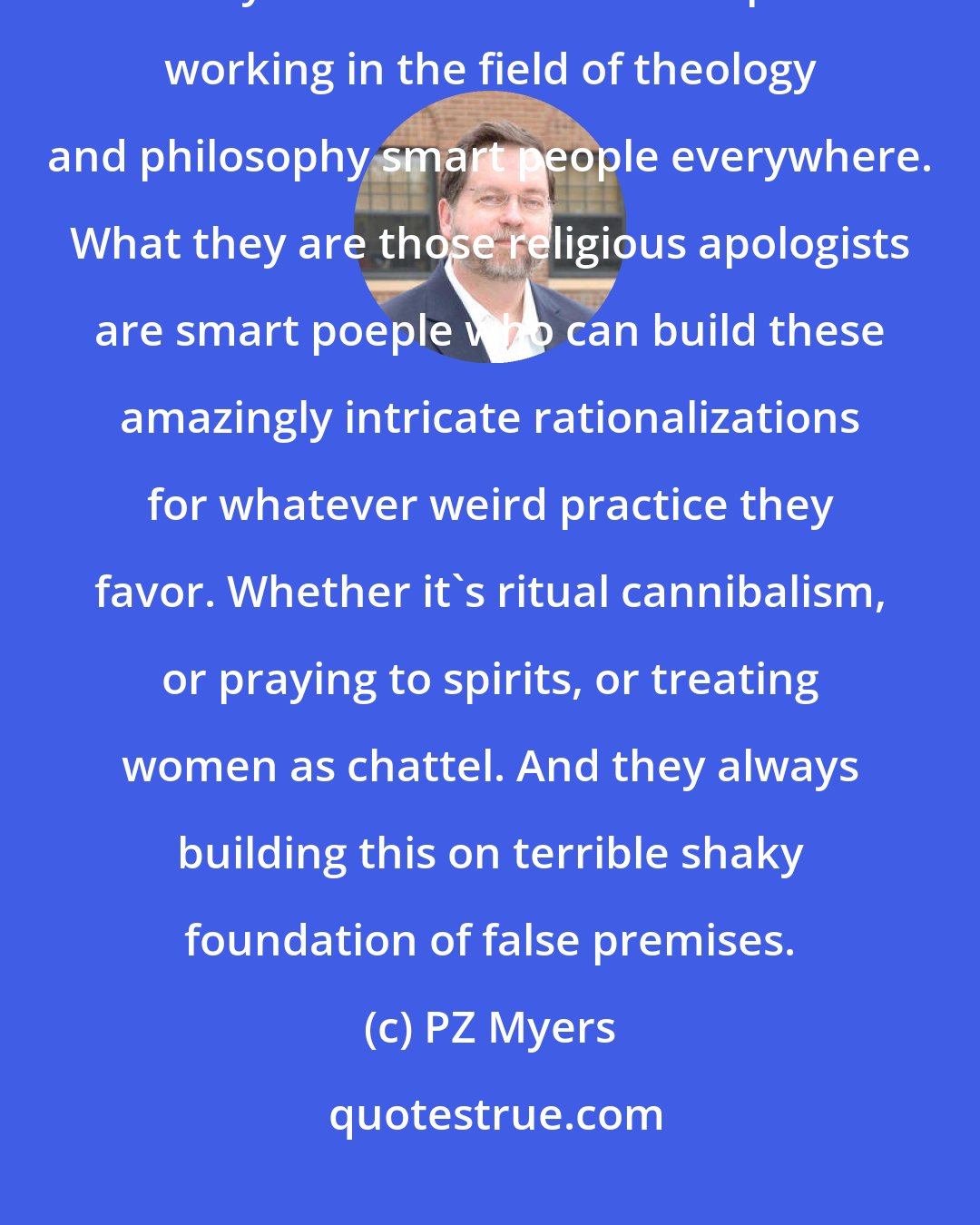 PZ Myers: Many of the religious apologists out there are not stupid people, they are often brilliant. People working in the field of theology and philosophy smart people everywhere. What they are those religious apologists are smart poeple who can build these amazingly intricate rationalizations for whatever weird practice they favor. Whether it's ritual cannibalism, or praying to spirits, or treating women as chattel. And they always building this on terrible shaky foundation of false premises.