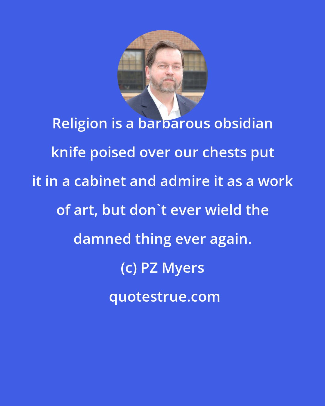 PZ Myers: Religion is a barbarous obsidian knife poised over our chests put it in a cabinet and admire it as a work of art, but don't ever wield the damned thing ever again.