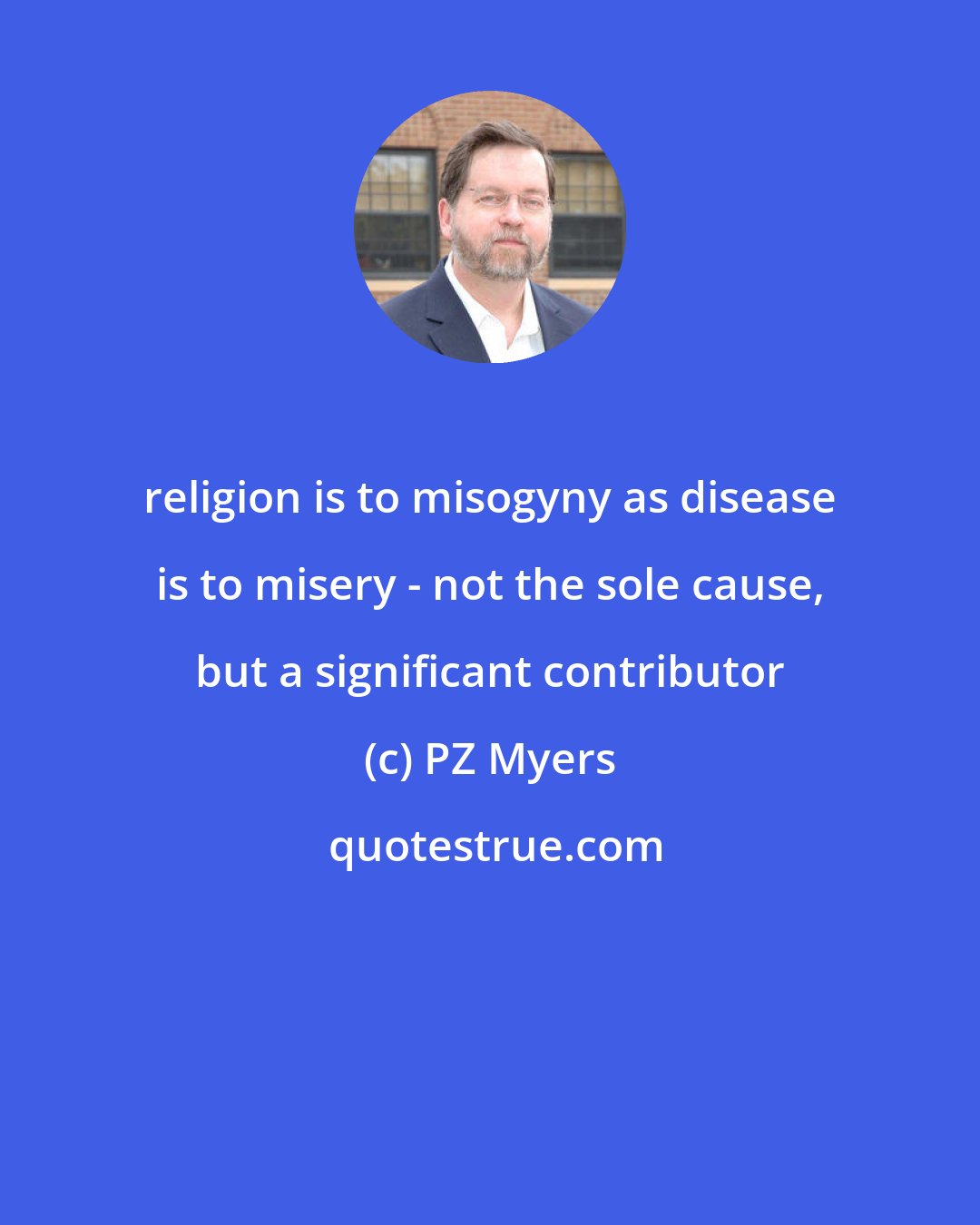 PZ Myers: religion is to misogyny as disease is to misery - not the sole cause, but a significant contributor