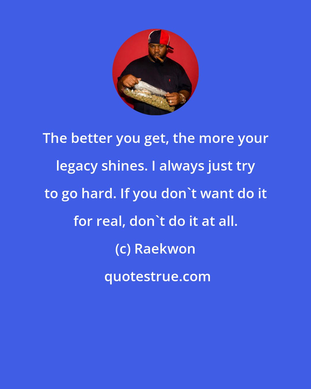 Raekwon: The better you get, the more your legacy shines. I always just try to go hard. If you don't want do it for real, don't do it at all.