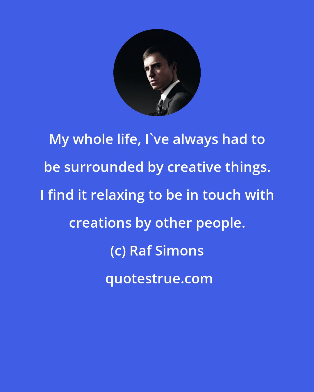 Raf Simons: My whole life, I've always had to be surrounded by creative things. I find it relaxing to be in touch with creations by other people.