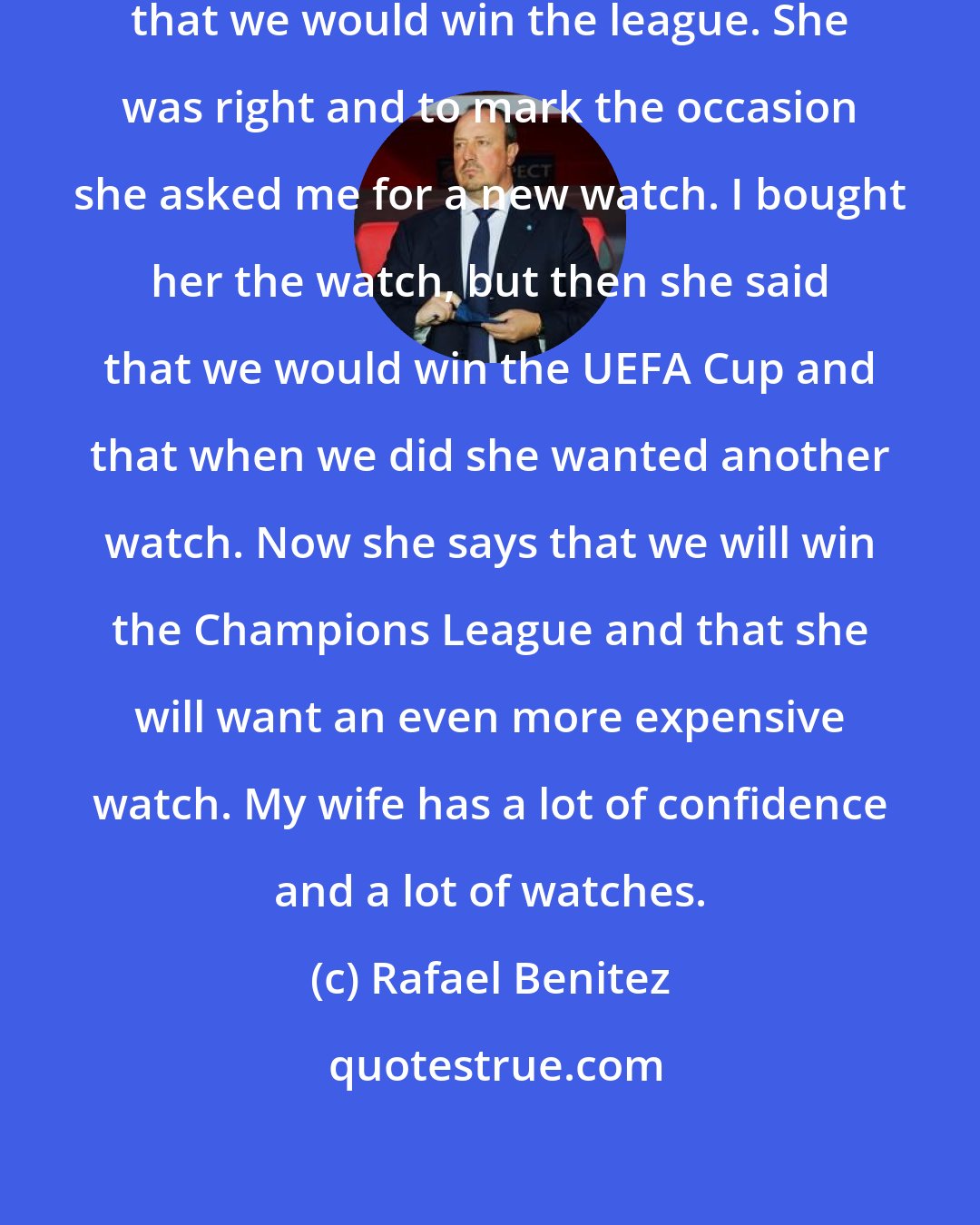 Rafael Benitez: When I was at Valencia my wife said that we would win the league. She was right and to mark the occasion she asked me for a new watch. I bought her the watch, but then she said that we would win the UEFA Cup and that when we did she wanted another watch. Now she says that we will win the Champions League and that she will want an even more expensive watch. My wife has a lot of confidence and a lot of watches.