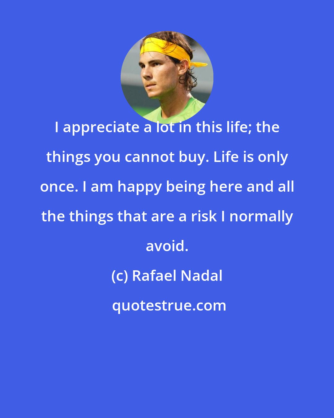 Rafael Nadal: I appreciate a lot in this life; the things you cannot buy. Life is only once. I am happy being here and all the things that are a risk I normally avoid.
