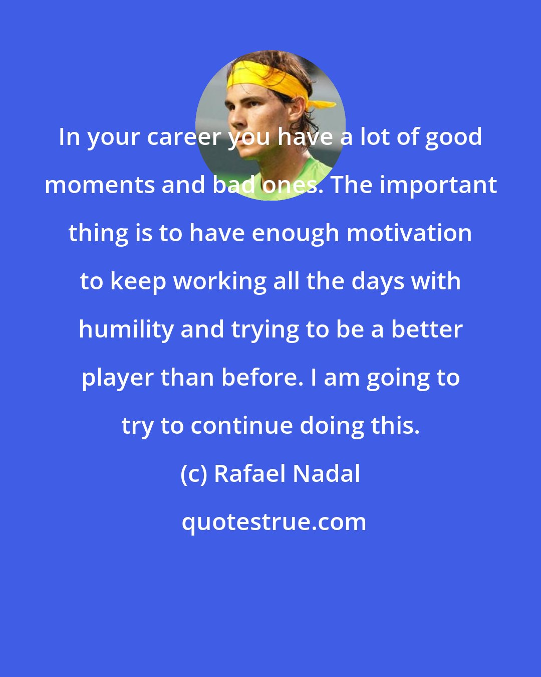 Rafael Nadal: In your career you have a lot of good moments and bad ones. The important thing is to have enough motivation to keep working all the days with humility and trying to be a better player than before. I am going to try to continue doing this.