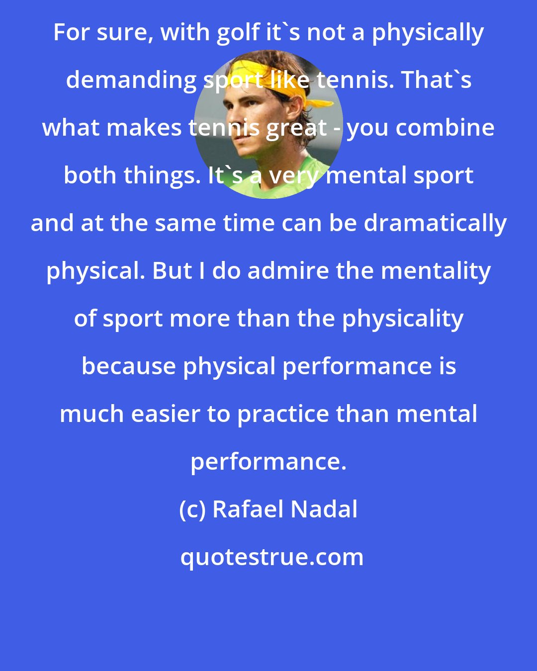 Rafael Nadal: For sure, with golf it's not a physically demanding sport like tennis. That's what makes tennis great - you combine both things. It's a very mental sport and at the same time can be dramatically physical. But I do admire the mentality of sport more than the physicality because physical performance is much easier to practice than mental performance.