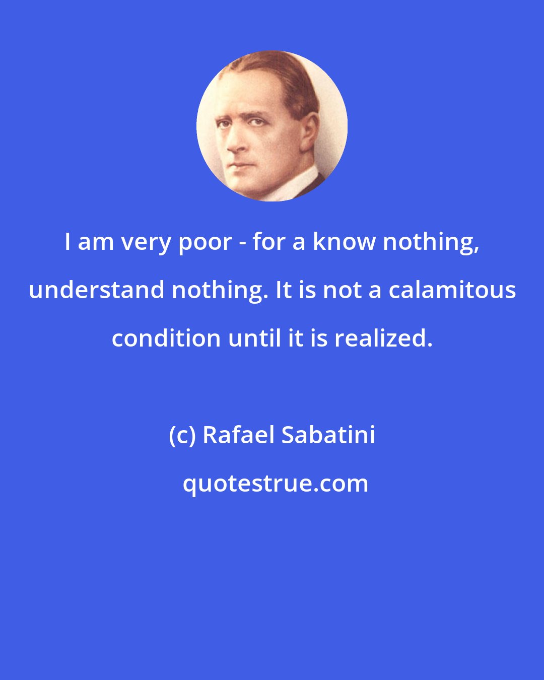 Rafael Sabatini: I am very poor - for a know nothing, understand nothing. It is not a calamitous condition until it is realized.