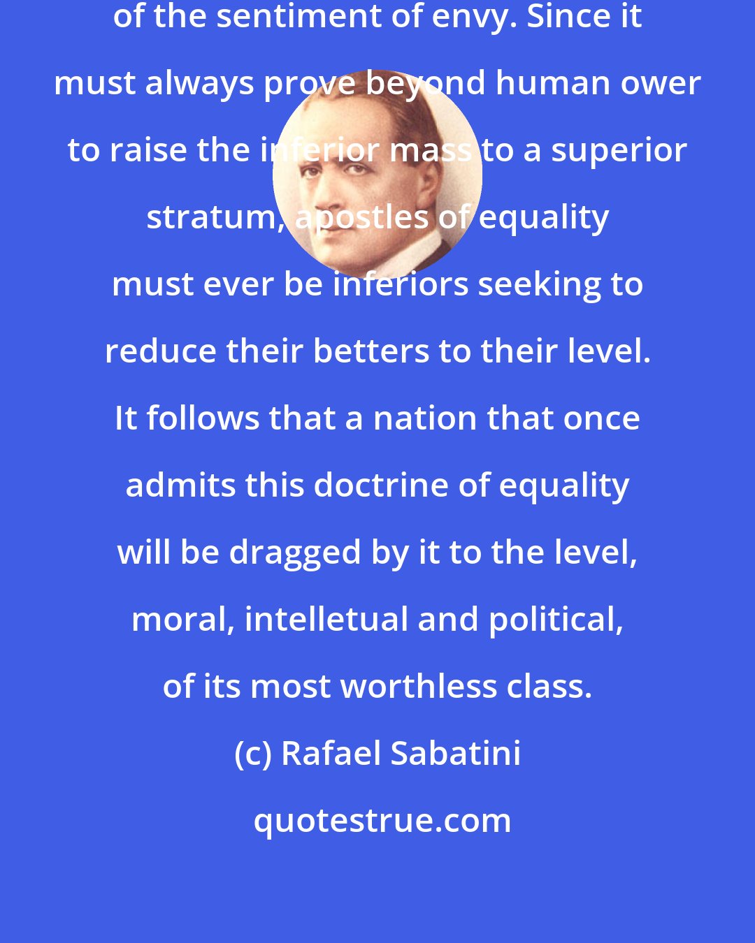 Rafael Sabatini: The idea of equality is a by-product of the sentiment of envy. Since it must always prove beyond human ower to raise the inferior mass to a superior stratum, apostles of equality must ever be inferiors seeking to reduce their betters to their level. It follows that a nation that once admits this doctrine of equality will be dragged by it to the level, moral, intelletual and political, of its most worthless class.