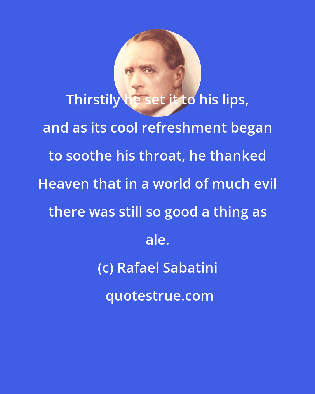 Rafael Sabatini: Thirstily he set it to his lips, and as its cool refreshment began to soothe his throat, he thanked Heaven that in a world of much evil there was still so good a thing as ale.