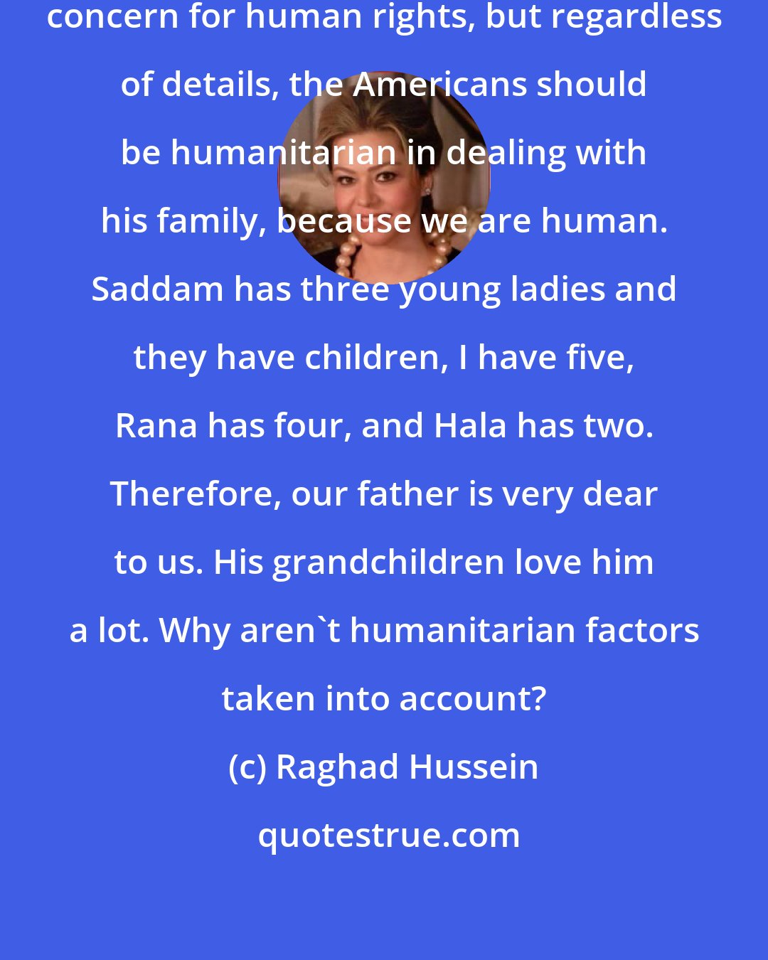 Raghad Hussein: They think my father has a lack of concern for human rights, but regardless of details, the Americans should be humanitarian in dealing with his family, because we are human. Saddam has three young ladies and they have children, I have five, Rana has four, and Hala has two. Therefore, our father is very dear to us. His grandchildren love him a lot. Why aren't humanitarian factors taken into account?