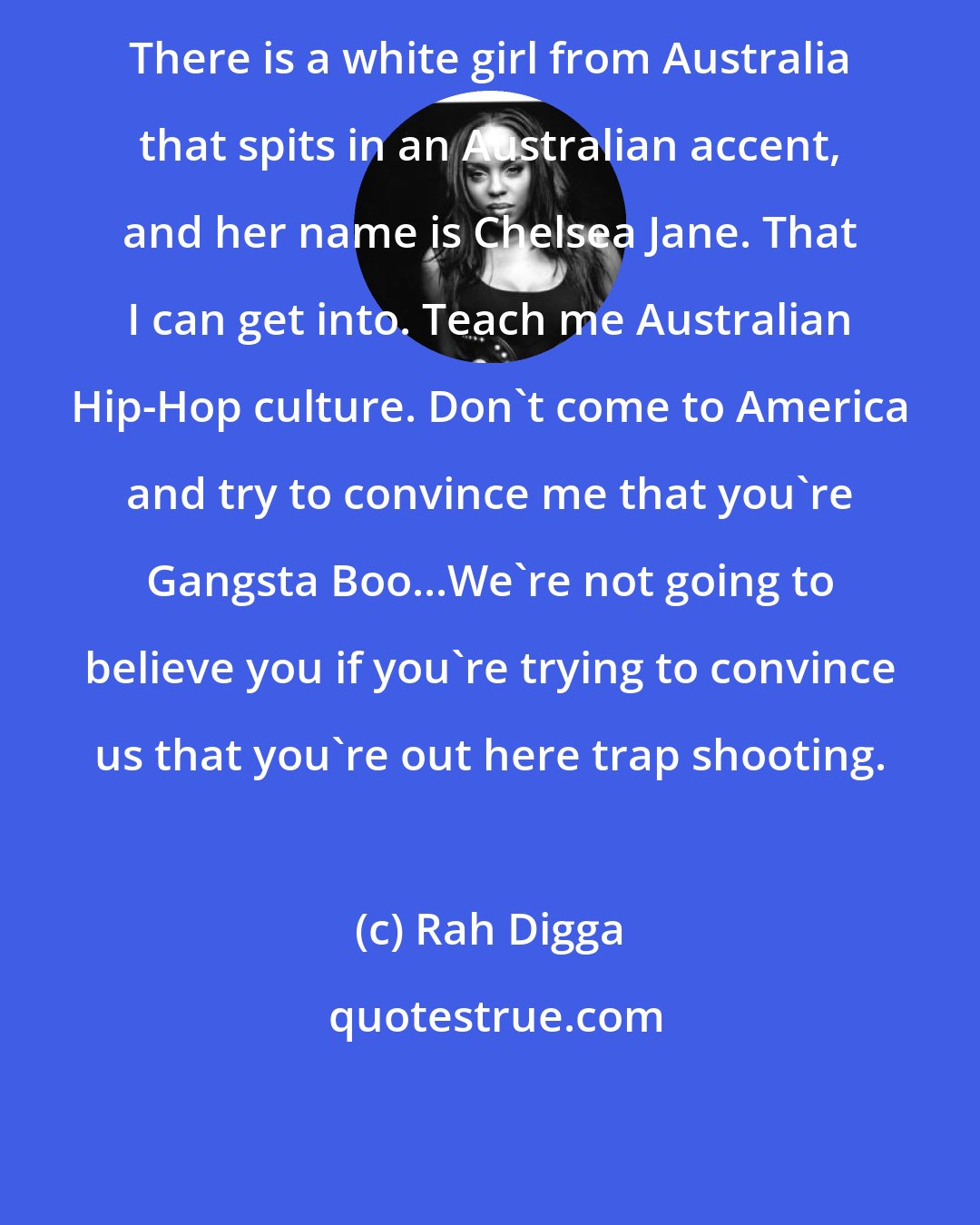 Rah Digga: There is a white girl from Australia that spits in an Australian accent, and her name is Chelsea Jane. That I can get into. Teach me Australian Hip-Hop culture. Don't come to America and try to convince me that you're Gangsta Boo...We're not going to believe you if you're trying to convince us that you're out here trap shooting.