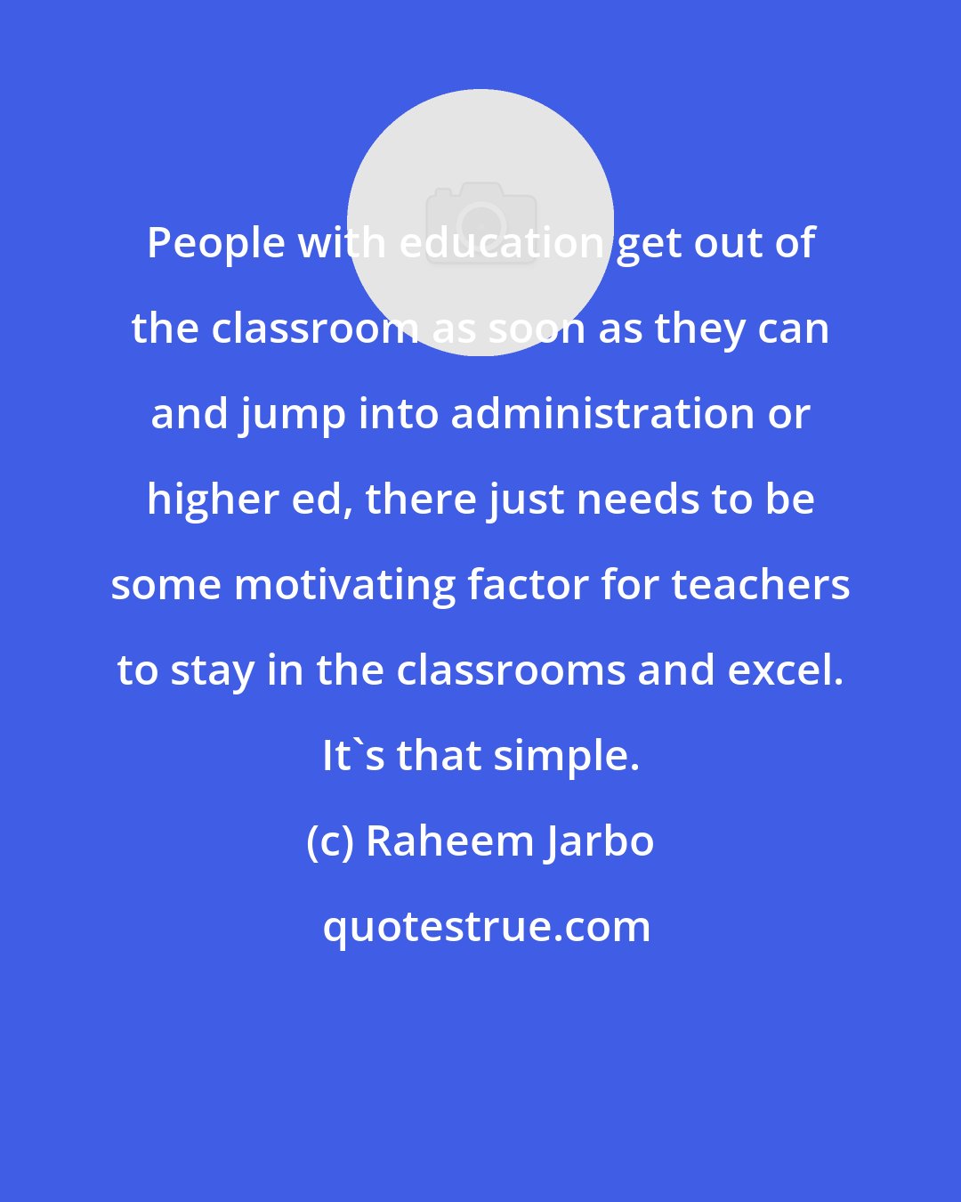 Raheem Jarbo: People with education get out of the classroom as soon as they can and jump into administration or higher ed, there just needs to be some motivating factor for teachers to stay in the classrooms and excel. It's that simple.