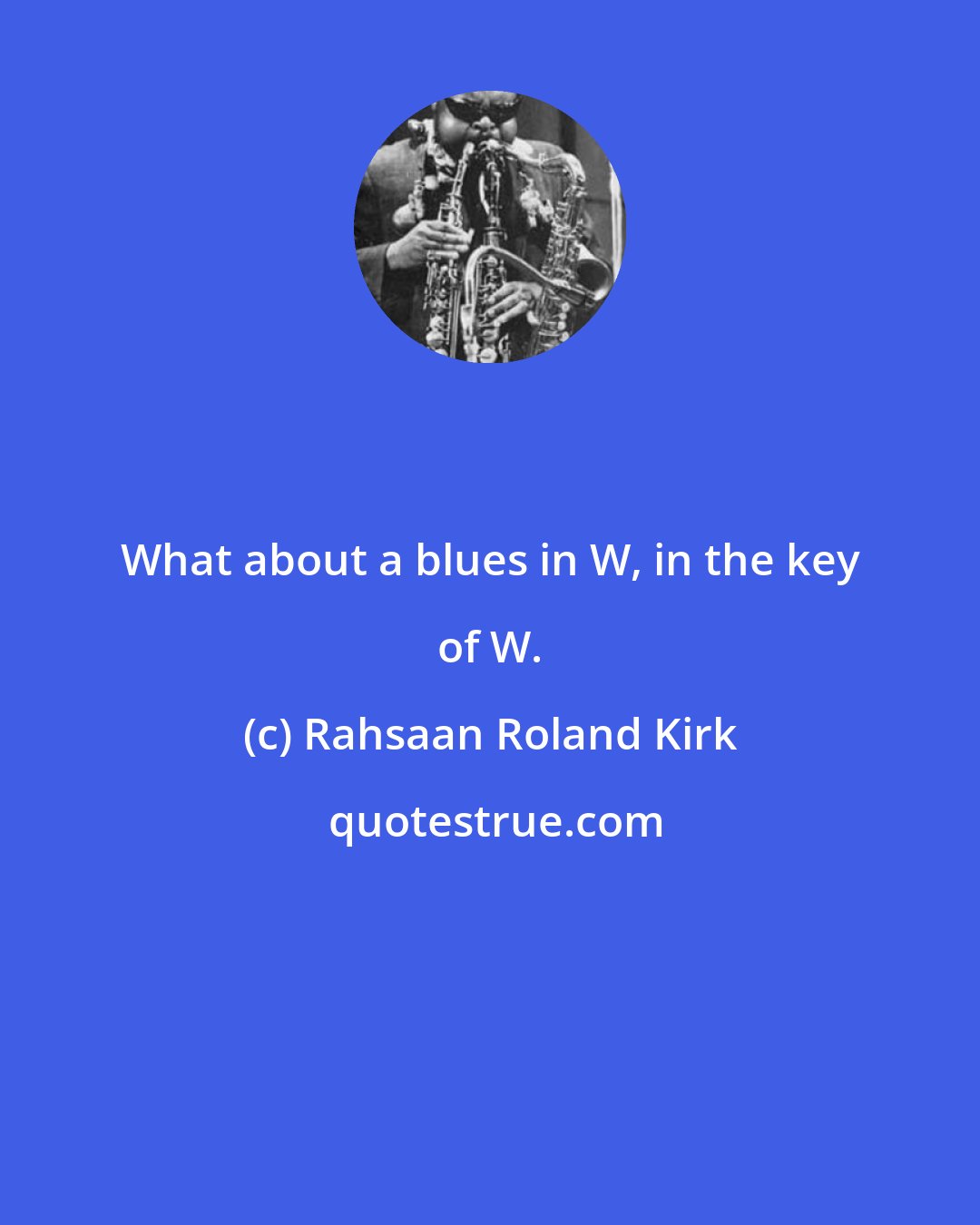 Rahsaan Roland Kirk: What about a blues in W, in the key of W.