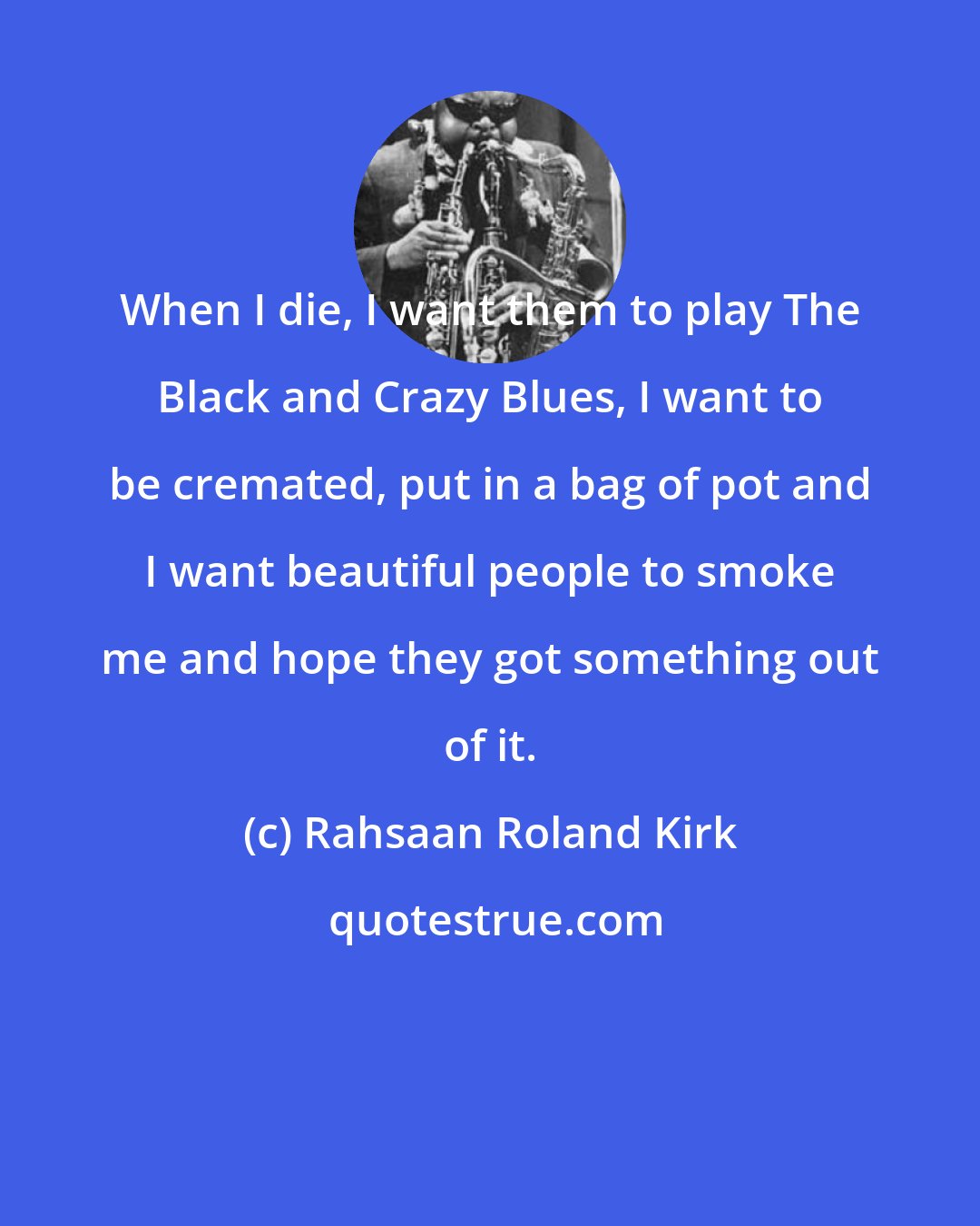 Rahsaan Roland Kirk: When I die, I want them to play The Black and Crazy Blues, I want to be cremated, put in a bag of pot and I want beautiful people to smoke me and hope they got something out of it.