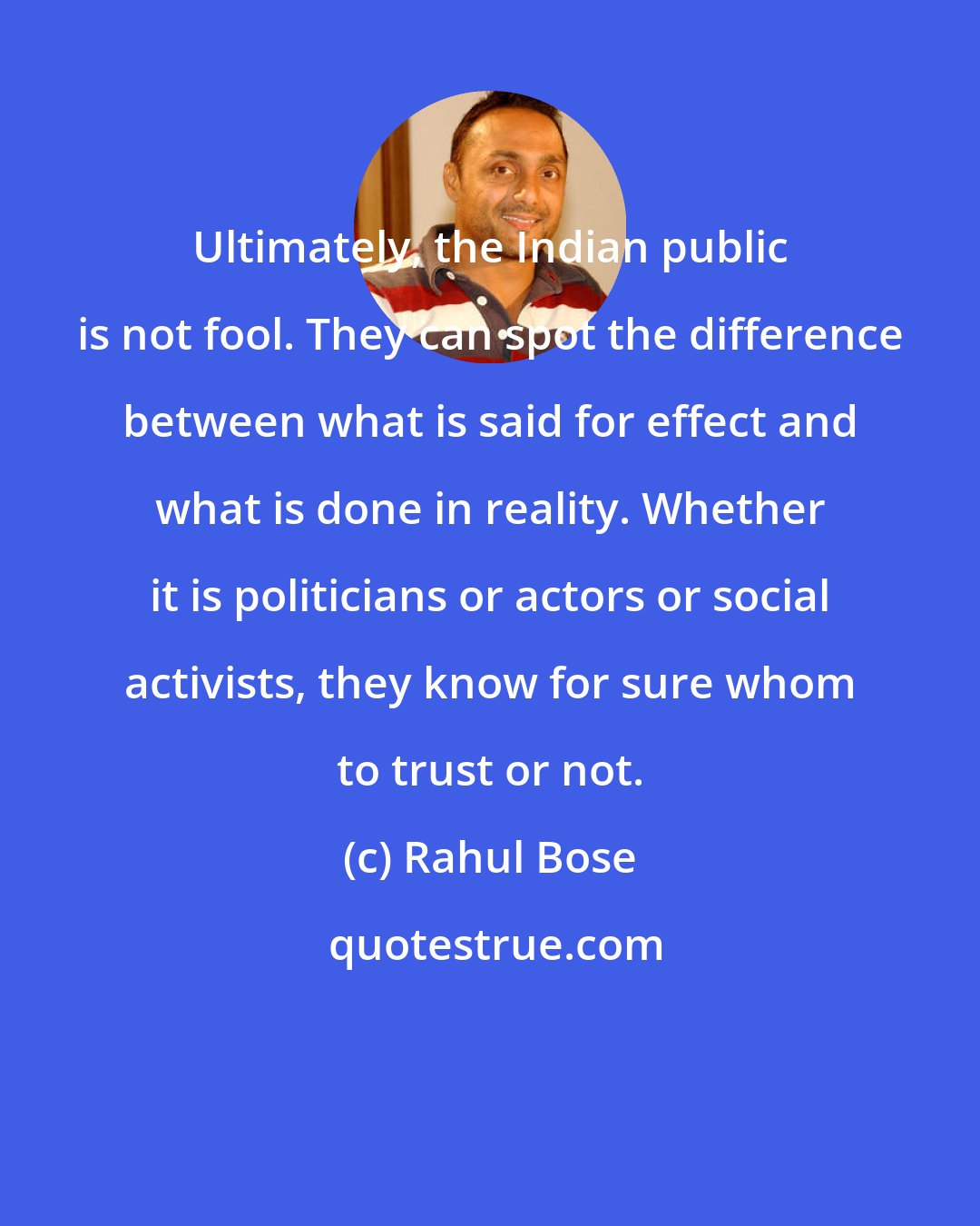 Rahul Bose: Ultimately, the Indian public is not fool. They can spot the difference between what is said for effect and what is done in reality. Whether it is politicians or actors or social activists, they know for sure whom to trust or not.