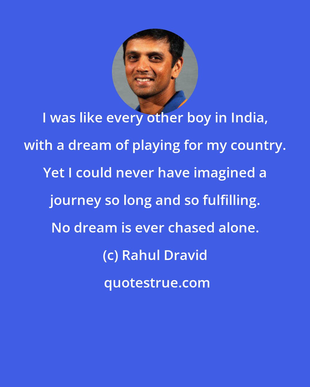 Rahul Dravid: I was like every other boy in India, with a dream of playing for my country. Yet I could never have imagined a journey so long and so fulfilling. No dream is ever chased alone.