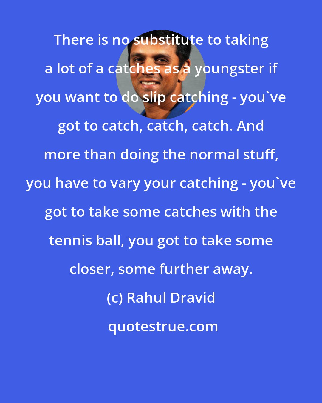 Rahul Dravid: There is no substitute to taking a lot of a catches as a youngster if you want to do slip catching - you've got to catch, catch, catch. And more than doing the normal stuff, you have to vary your catching - you've got to take some catches with the tennis ball, you got to take some closer, some further away.
