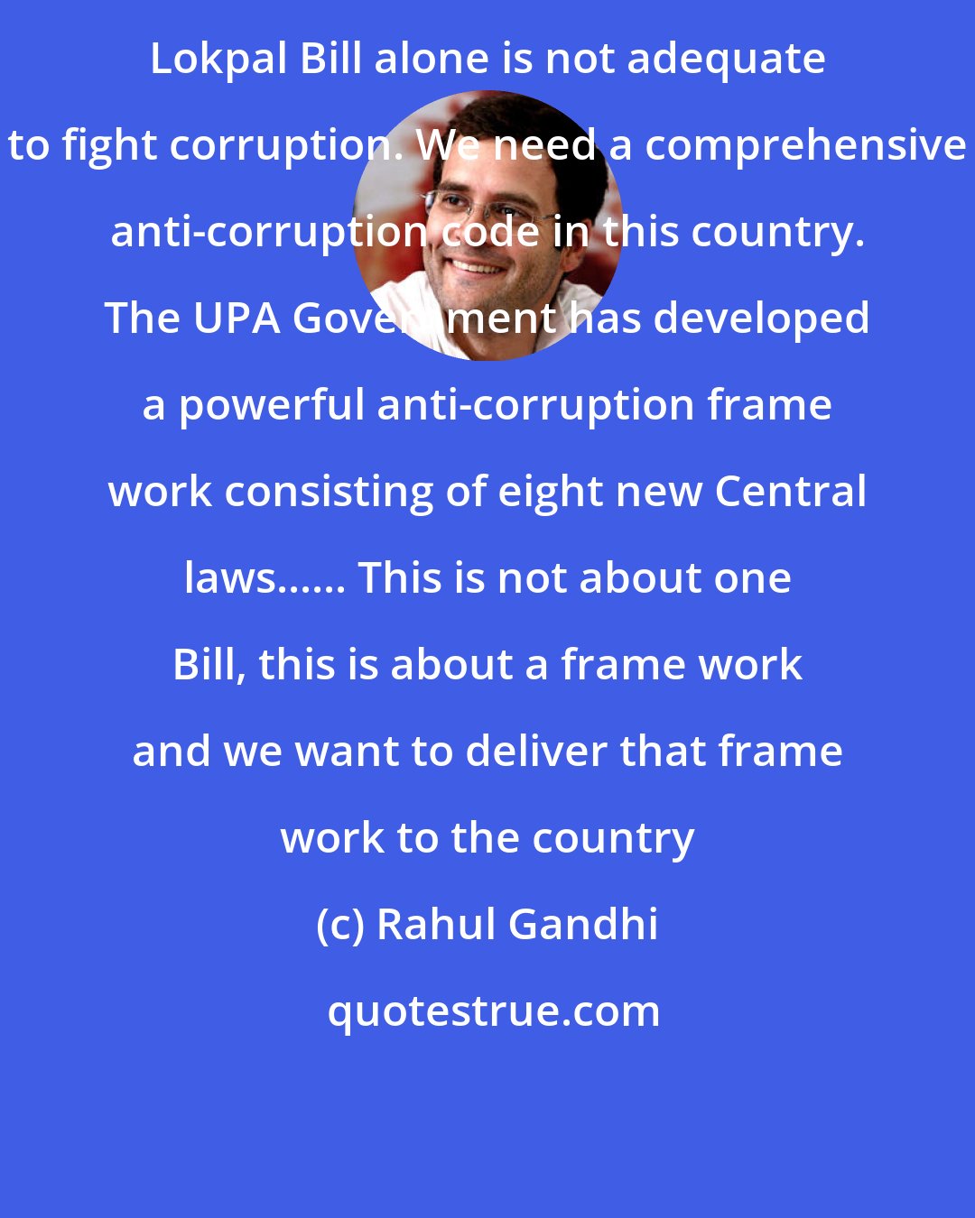 Rahul Gandhi: Lokpal Bill alone is not adequate to fight corruption. We need a comprehensive anti-corruption code in this country. The UPA Government has developed a powerful anti-corruption frame work consisting of eight new Central laws...... This is not about one Bill, this is about a frame work and we want to deliver that frame work to the country