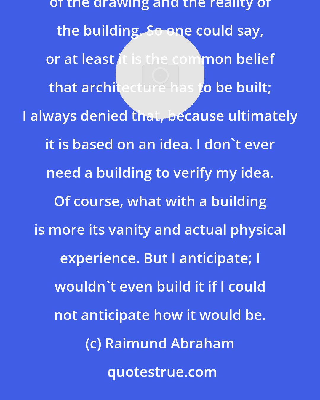 Raimund Abraham: As an architect it is very important that you distinguish between different realities. There's the reality of the drawing and the reality of the building. So one could say, or at least it is the common belief that architecture has to be built; I always denied that, because ultimately it is based on an idea. I don't ever need a building to verify my idea. Of course, what with a building is more its vanity and actual physical experience. But I anticipate; I wouldn't even build it if I could not anticipate how it would be.