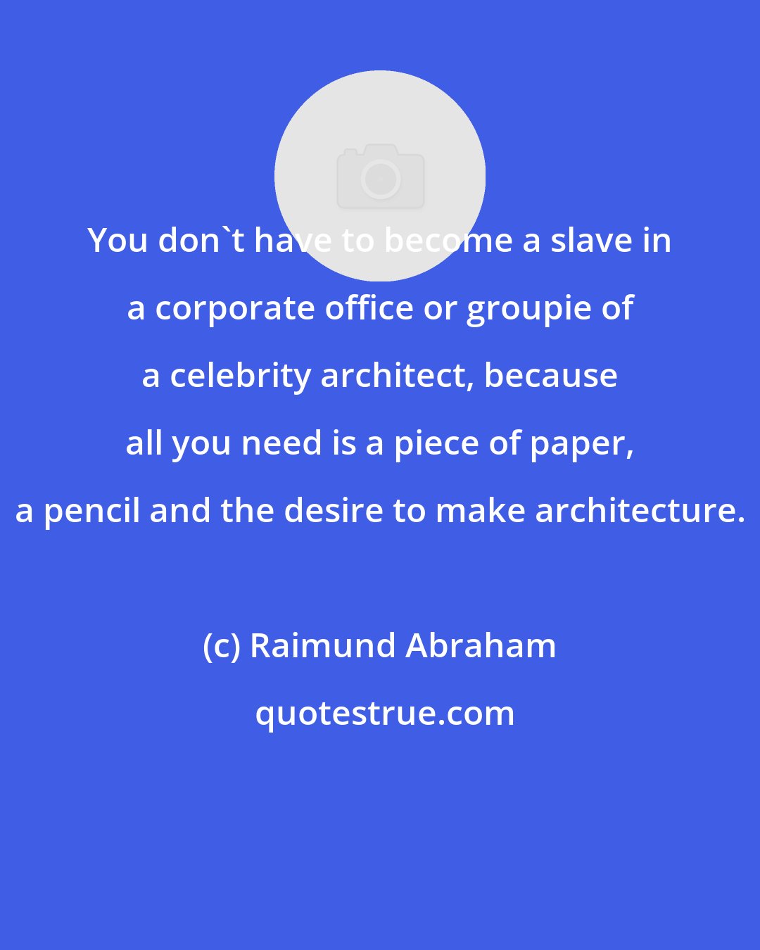 Raimund Abraham: You don't have to become a slave in a corporate office or groupie of a celebrity architect, because all you need is a piece of paper, a pencil and the desire to make architecture.