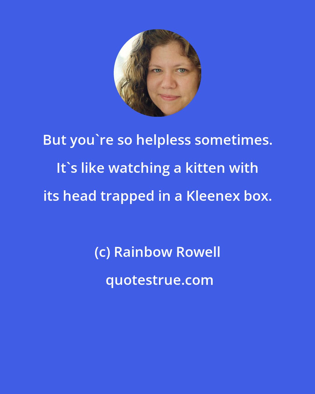 Rainbow Rowell: But you're so helpless sometimes. It's like watching a kitten with its head trapped in a Kleenex box.