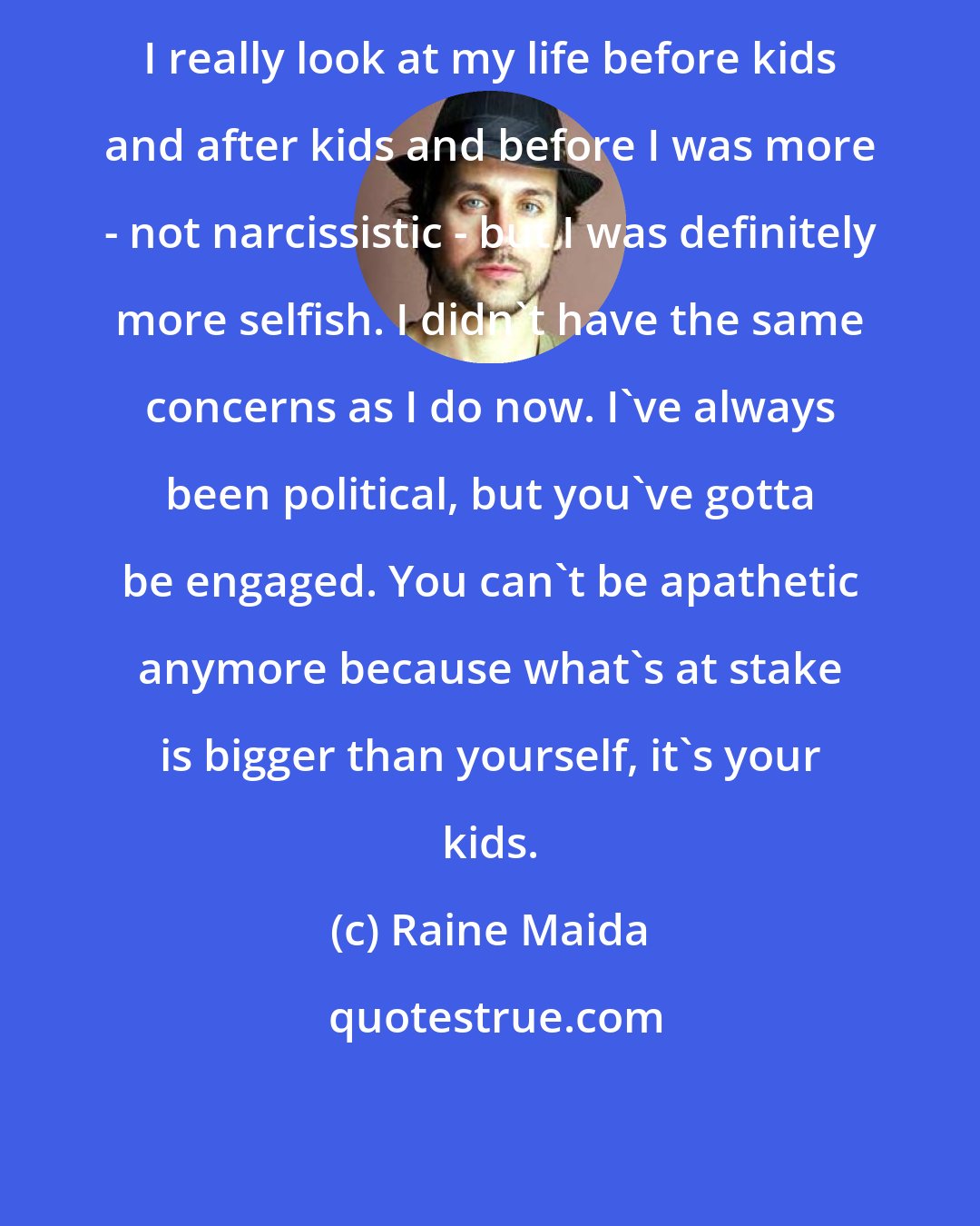 Raine Maida: I really look at my life before kids and after kids and before I was more - not narcissistic - but I was definitely more selfish. I didn't have the same concerns as I do now. I've always been political, but you've gotta be engaged. You can't be apathetic anymore because what's at stake is bigger than yourself, it's your kids.