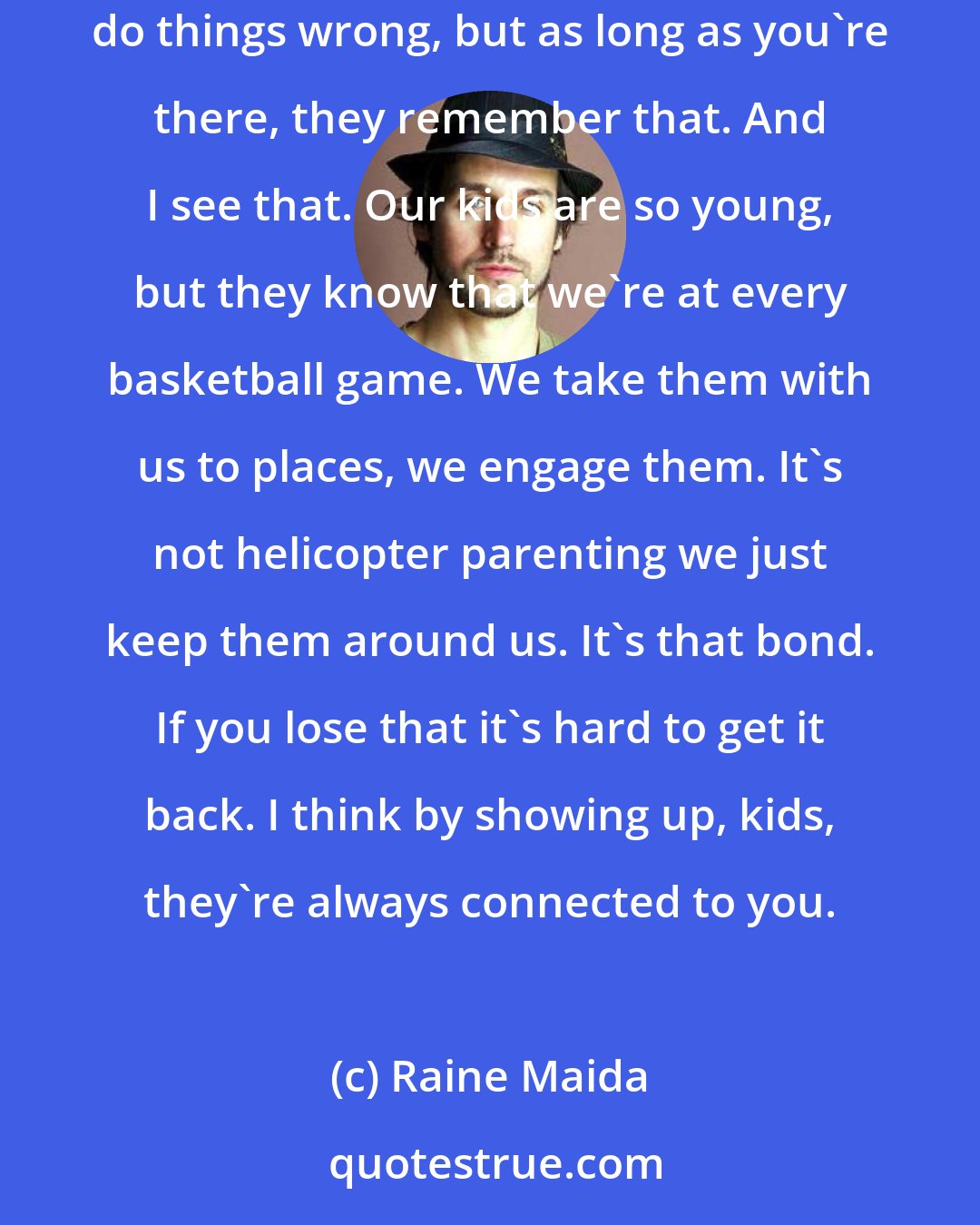 Raine Maida: If your kids remember anything, it's the fact that you were there. You're gonna fail every day, you're gonna make mistakes, you're gonna do things wrong, but as long as you're there, they remember that. And I see that. Our kids are so young, but they know that we're at every basketball game. We take them with us to places, we engage them. It's not helicopter parenting we just keep them around us. It's that bond. If you lose that it's hard to get it back. I think by showing up, kids, they're always connected to you.