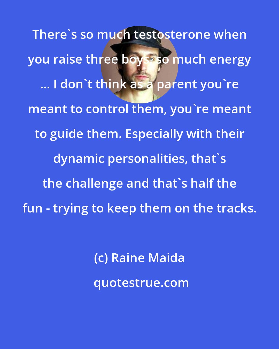 Raine Maida: There's so much testosterone when you raise three boys, so much energy ... I don't think as a parent you're meant to control them, you're meant to guide them. Especially with their dynamic personalities, that's the challenge and that's half the fun - trying to keep them on the tracks.