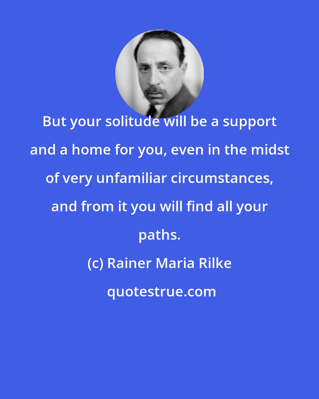 Rainer Maria Rilke: But your solitude will be a support and a home for you, even in the midst of very unfamiliar circumstances, and from it you will find all your paths.