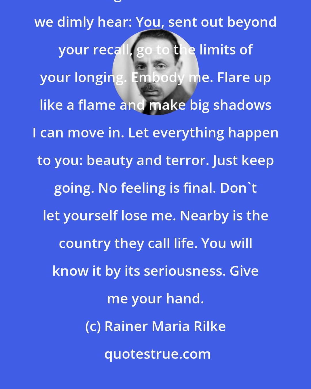 Rainer Maria Rilke: God speaks to each of us as he makes us, then walks with us silently out of the night. These are the words we dimly hear: You, sent out beyond your recall, go to the limits of your longing. Embody me. Flare up like a flame and make big shadows I can move in. Let everything happen to you: beauty and terror. Just keep going. No feeling is final. Don't let yourself lose me. Nearby is the country they call life. You will know it by its seriousness. Give me your hand.