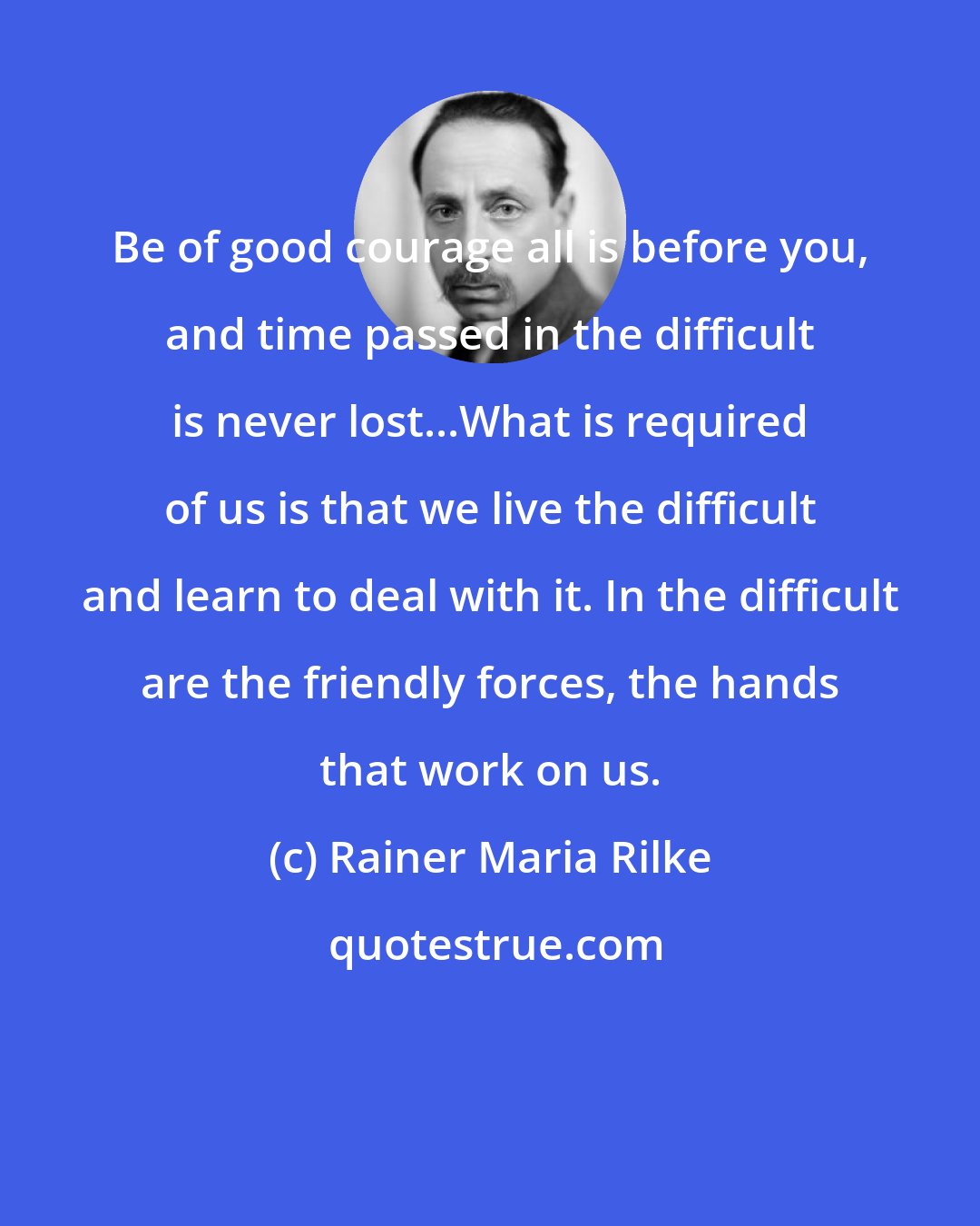 Rainer Maria Rilke: Be of good courage all is before you, and time passed in the difficult is never lost...What is required of us is that we live the difficult and learn to deal with it. In the difficult are the friendly forces, the hands that work on us.