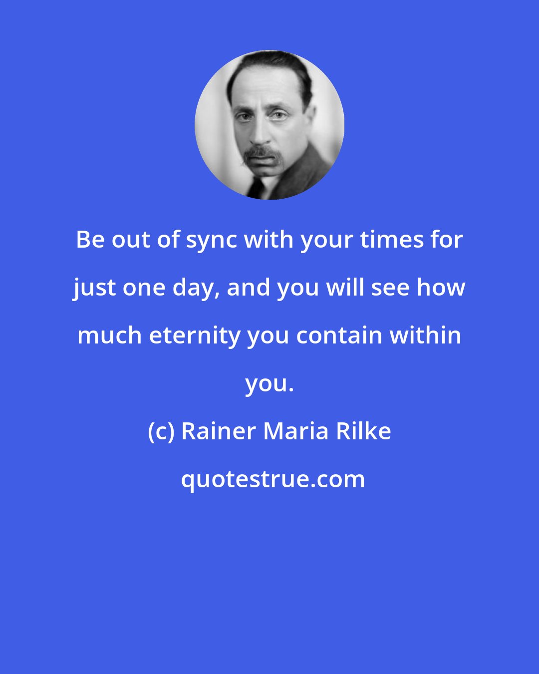 Rainer Maria Rilke: Be out of sync with your times for just one day, and you will see how much eternity you contain within you.