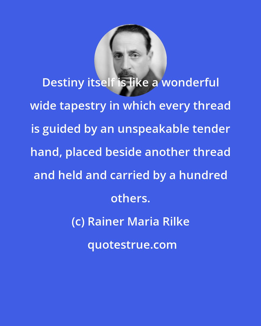 Rainer Maria Rilke: Destiny itself is like a wonderful wide tapestry in which every thread is guided by an unspeakable tender hand, placed beside another thread and held and carried by a hundred others.