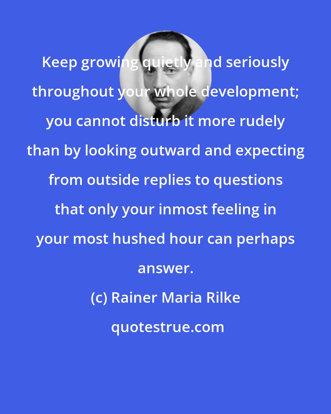 Rainer Maria Rilke: Keep growing quietly and seriously throughout your whole development; you cannot disturb it more rudely than by looking outward and expecting from outside replies to questions that only your inmost feeling in your most hushed hour can perhaps answer.