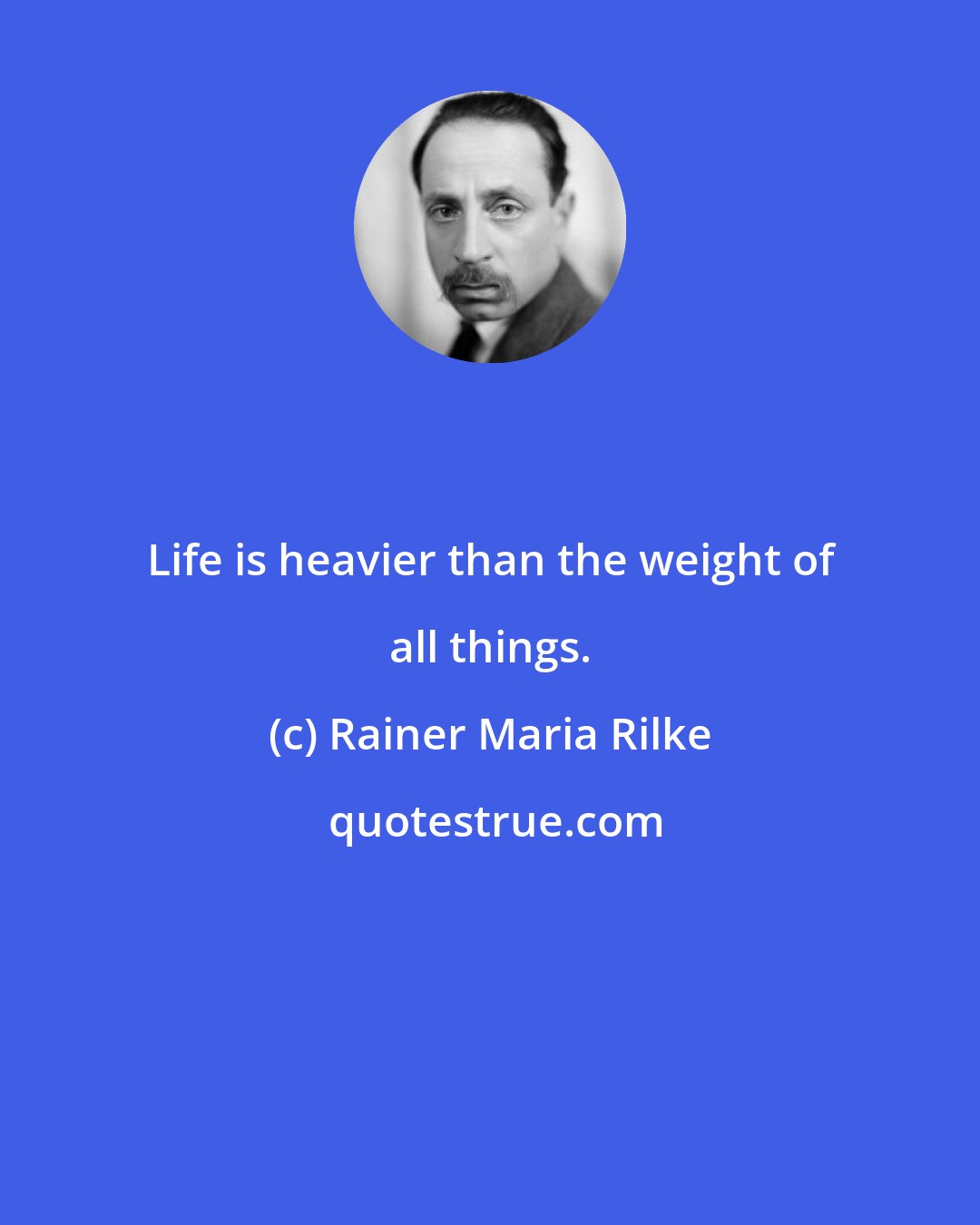 Rainer Maria Rilke: Life is heavier than the weight of all things.
