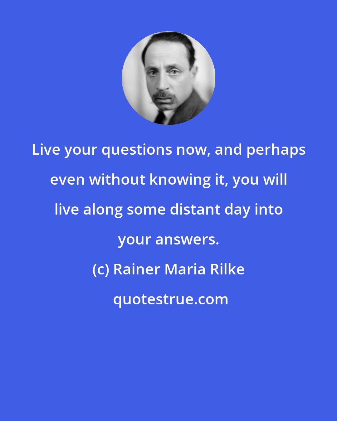 Rainer Maria Rilke: Live your questions now, and perhaps even without knowing it, you will live along some distant day into your answers.