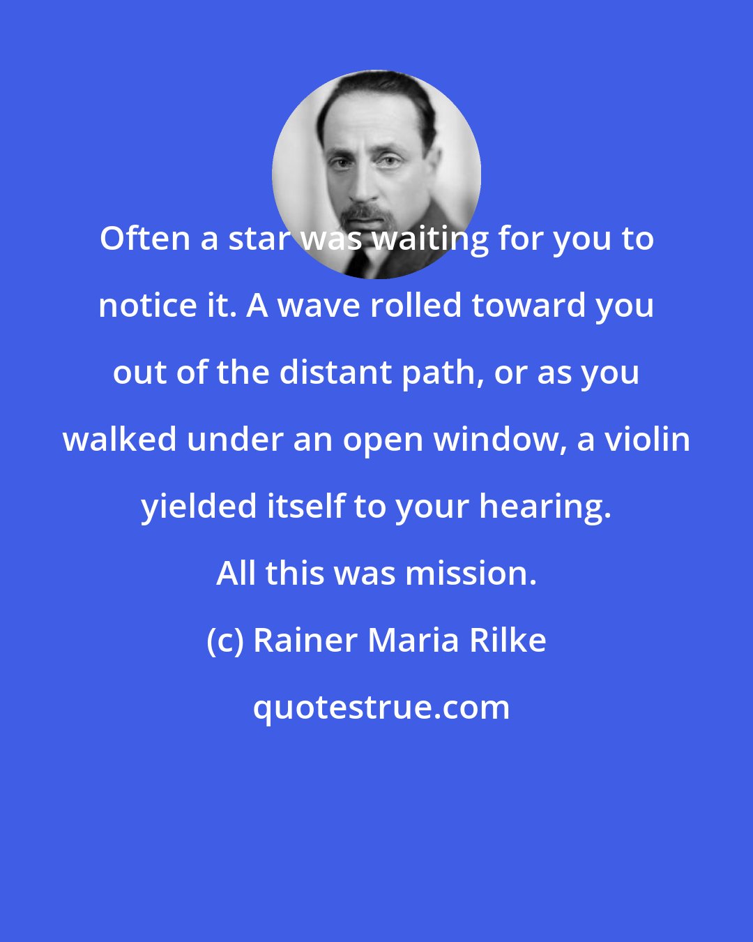 Rainer Maria Rilke: Often a star was waiting for you to notice it. A wave rolled toward you out of the distant path, or as you walked under an open window, a violin yielded itself to your hearing. All this was mission.