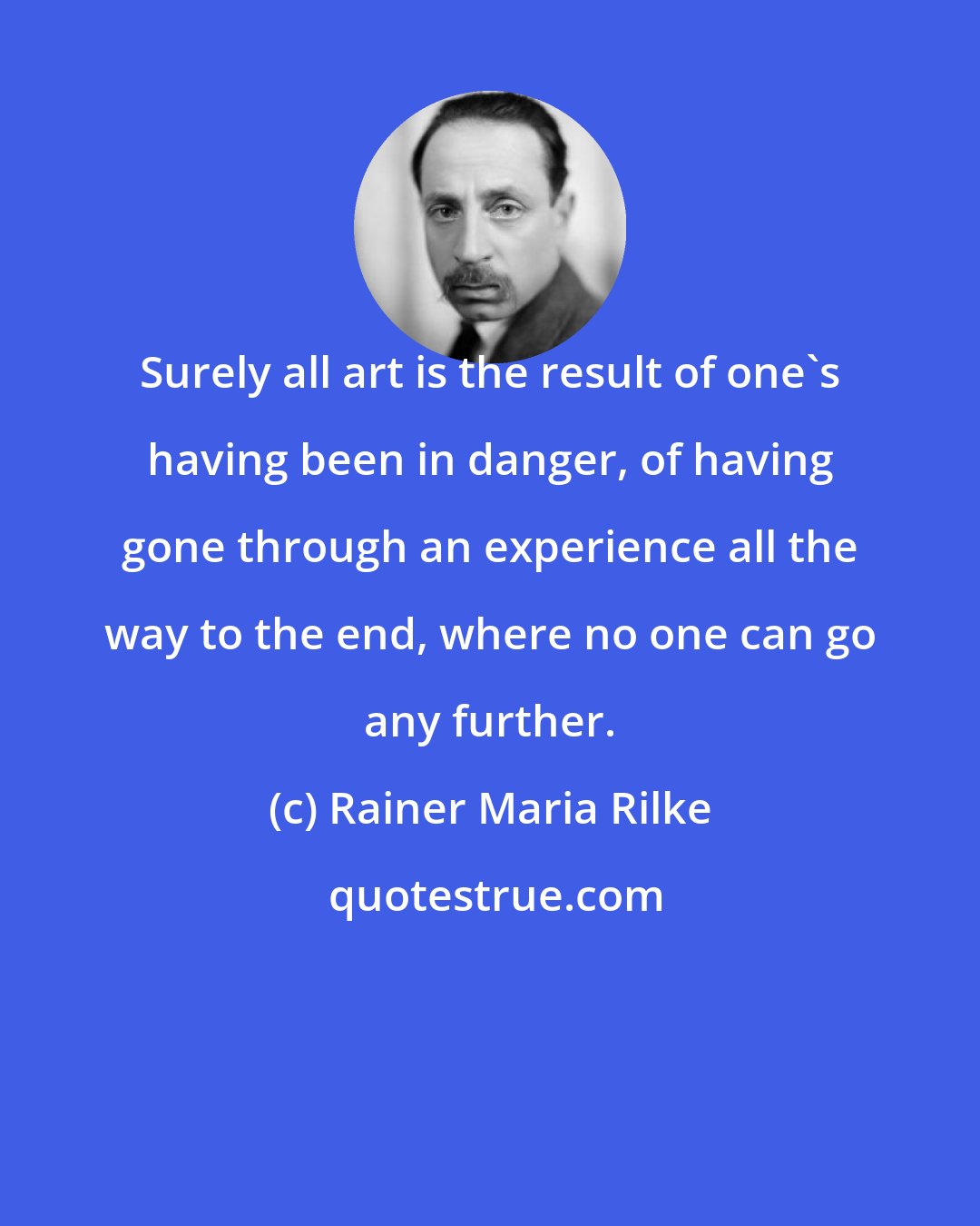 Rainer Maria Rilke: Surely all art is the result of one's having been in danger, of having gone through an experience all the way to the end, where no one can go any further.