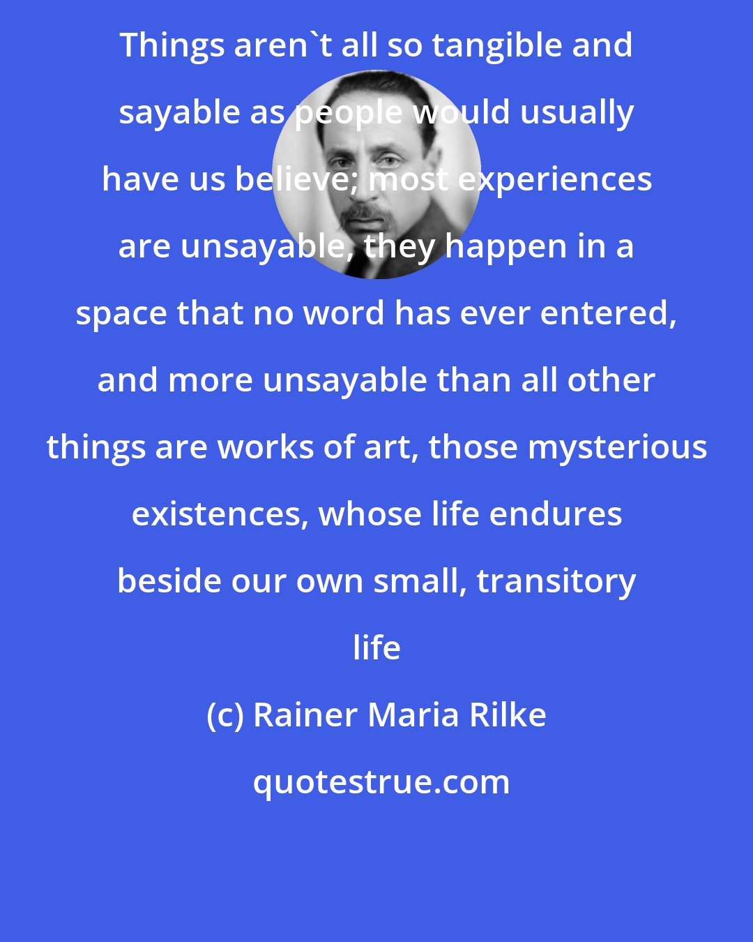 Rainer Maria Rilke: Things aren't all so tangible and sayable as people would usually have us believe; most experiences are unsayable, they happen in a space that no word has ever entered, and more unsayable than all other things are works of art, those mysterious existences, whose life endures beside our own small, transitory life