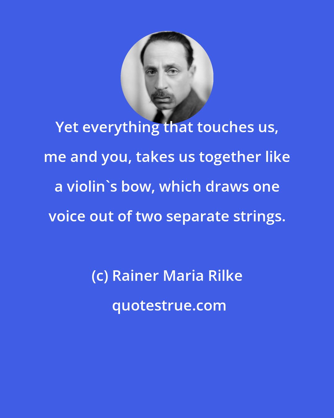 Rainer Maria Rilke: Yet everything that touches us, me and you, takes us together like a violin's bow, which draws one voice out of two separate strings.